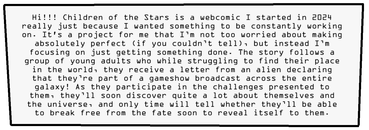 Hi!!! Children of the Stars is a webcomic I started in 2024 really just because I wanted something to be constantly working on. It's a project for me that I’m not too worried about making absolutely perfect (if you couldn’t tell), but instead I’m focusing on just getting something done. The story follows a group of young adults who while struggling to find their place in the world, they receive a letter from an alien declaring that they’re part of a gameshow broadcast across the entire galaxy! As they participate in the challenges presented to them, they’ll soon discover quite a lot about themselves and the universe, and only time will tell whether they’ll be able to break free from the fate soon to reveal itself to them (also there’s a bunch of time travel :p). I hope you enjoy ^-^